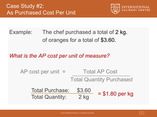 © 2015 INTERNATIONAL CULINARY CENTER 13
Case Study #2:
As Purchased Cost Per Unit
Example: The chef purchased a total of 2 kg.
of oranges for a total of $3.60.
What is the AP cost per unit of measure?
AP cost per unit = Total AP Cost
Total Quantity Purchased
Total Purchase: $3.60
Total Quantity: 2 kg
= $1.80 per kg
 