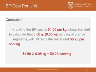© 2015 INTERNATIONAL CULINARY CENTER 17
EP Cost Per Unit
Conclusion:
Knowing the EP cost is $4.50 per kg allows the chef
to calculate that a 50 g. (0.05 kg) serving of orange
segments, will IMPACT the restaurant $0.23 per
serving.
$4.50 X 0.05 kg = $0.23/ serving
 