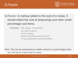 © 2015 INTERNATIONAL CULINARY CENTER 18
Q-Factor
Q-Factor: A markup added to the cost of a recipe. It
should reflect the cost of seasonings and other small-
percentage cost items.
Examples: Salt, pepper, & seasonings
Dry herbs & spices
Oil for sautéing
Minimal ingredients (with a low AP)
To-go containers & small service items
Note: This can be expressed as a dollar amount or a percentage mark-
up in the price of each dish on menu
 