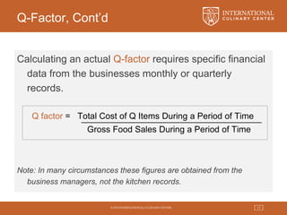 © 2015 INTERNATIONAL CULINARY CENTER 19
Q-Factor, Cont’d
Calculating an actual Q-factor requires specific financial
data from the businesses monthly or quarterly
records.
Q factor = Total Cost of Q Items During a Period of Time
Gross Food Sales During a Period of Time
Note: In many circumstances these figures are obtained from the
business managers, not the kitchen records.
 