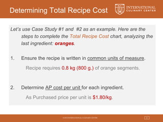 © 2015 INTERNATIONAL CULINARY CENTER 21
Determining Total Recipe Cost
Let’s use Case Study #1 and #2 as an example. Here are the
steps to complete the Total Recipe Cost chart, analyzing the
last ingredient: oranges.
1. Ensure the recipe is written in common units of measure.
Recipe requires 0.8 kg (800 g.) of orange segments.
2. Determine AP cost per unit for each ingredient.
As Purchased price per unit is $1.80/kg.
 