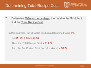 © 2015 INTERNATIONAL CULINARY CENTER 24
Determining Total Recipe Cost
7. Determine Q-factor percentage, then add to the Subtotal to
find the Total Recipe Cost.
In this example, the Q-factor has been determined to be 5%.
So $11.26 X 5% = $0.56
Thus the Total Recipe Cost = $11.82
And, the Per Portion Cost (for 16 portions) = $0.74
 