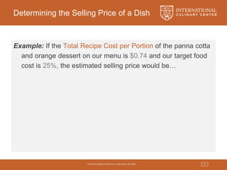 © 2015 INTERNATIONAL CULINARY CENTER 27
Determining the Selling Price of a Dish
Example: If the Total Recipe Cost per Portion of the panna cotta
and orange dessert on our menu is $0.74 and our target food
cost is 25%, the estimated selling price would be…
 