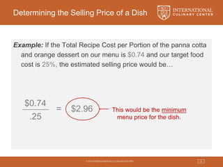 © 2015 INTERNATIONAL CULINARY CENTER 28
Determining the Selling Price of a Dish
Example: If the Total Recipe Cost per Portion of the panna cotta
and orange dessert on our menu is $0.74 and our target food
cost is 25%, the estimated selling price would be…
$0.74
.25
= $2.96 This would be the minimum
menu price for the dish.
 