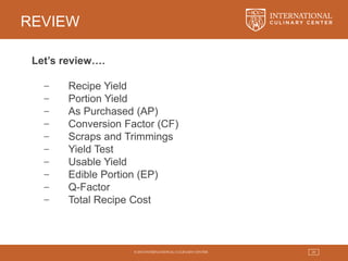 © 2015 INTERNATIONAL CULINARY CENTER 29
REVIEW
Let’s review….
− Recipe Yield
− Portion Yield
− As Purchased (AP)
− Conversion Factor (CF)
− Scraps and Trimmings
− Yield Test
− Usable Yield
− Edible Portion (EP)
− Q-Factor
− Total Recipe Cost
 