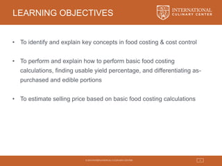 © 2015 INTERNATIONAL CULINARY CENTER 3
LEARNING OBJECTIVES
• To identify and explain key concepts in food costing & cost control
• To perform and explain how to perform basic food costing
calculations, finding usable yield percentage, and differentiating as-
purchased and edible portions
• To estimate selling price based on basic food costing calculations
 