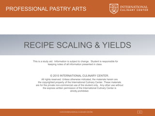 © 2015 INTERNATIONAL CULINARY CENTER 30
PROFESSIONAL PASTRY ARTS
© 2015 INTERNATIONAL CULINARY CENTER.
All rights reserved. Unless otherwise indicated, the materials herein are
the copyrighted property of the International Culinary Center. These materials
are for the private non-commercial use of the student only. Any other use without
the express written permission of the International Culinary Center is
strictly prohibited.
This is a study aid. Information is subject to change. Student is responsible for
keeping notes of all information presented in class.
RECIPE SCALING & YIELDS
 