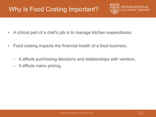 © 2015 INTERNATIONAL CULINARY CENTER 4
Why Is Food Costing Important?
• A critical part of a chef’s job is to manage kitchen expenditures.
• Food costing impacts the financial health of a food business.
− It affects purchasing decisions and relationships with vendors.
− It affects menu pricing.
 