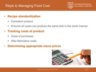 © 2015 INTERNATIONAL CULINARY CENTER 5
Keys to Managing Food Cost
• Recipe standardization
 Consistent product
 Ensures all cooks can produce the same dish in the same manner
• Tracking costs of product
 Costs of purchases
 After-fabrication costs
• Determining appropriate menu prices
 