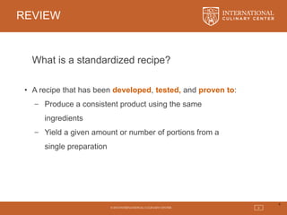 © 2015 INTERNATIONAL CULINARY CENTER 6
REVIEW
6
What is a standardized recipe?
• A recipe that has been developed, tested, and proven to:
− Produce a consistent product using the same
ingredients
− Yield a given amount or number of portions from a
single preparation
 