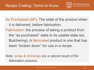 © 2015 INTERNATIONAL CULINARY CENTER 9
Recipe Costing: Terms to Know
As Purchased (AP): The state of the product when
it is delivered; before fabrication.
Fabrication: the process of taking a product from
the “as purchased” state to its usable state (ex.
Butchering). A fabricated product is one that has
been “broken down” for use in a recipe.
Note: scrap & trimmings are a natural result of the
fabrication process.
 