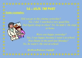 L6 – U5/6 THE PAST
Some examples:
Did you go to the cinema yesterday?
Yes, I did. I watched a very good film.
Did Egoitz sleep in class? No, he didn’t. He slept
at home.
Were you happy yesterday?
Yes, I was happy because I wasn’t at school.
Was Ekaitz in the park last Monday?
No, he wasn’t. He was at school.
Gk’s Pirate Production (copyleft)

 