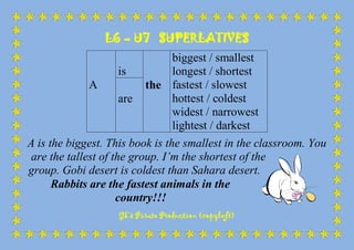 L6 – U7 SUPERLATIVES
Gk’s Pirate Production (copyleft)
A
is
the
biggest / smallest
longest / shortest
fastest / slowest
hottest / coldest
widest / narrowest
lightest / darkest
are
A is the biggest. This book is the smallest in the classroom. You
are the tallest of the group. I’m the shortest of the
group. Gobi desert is coldest than Sahara desert.
Rabbits are the fastest animals in the
country!!!
 