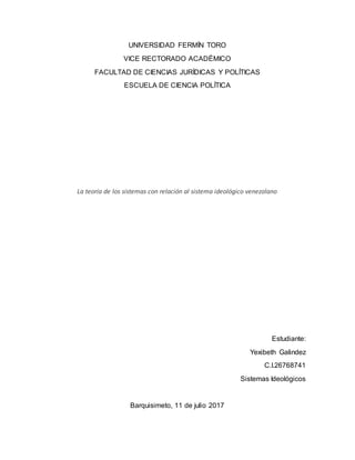 UNIVERSIDAD FERMÍN TORO
VICE RECTORADO ACADÉMICO
FACULTAD DE CIENCIAS JURÍDICAS Y POLÍTICAS
ESCUELA DE CIENCIA POLÍTICA
La teoría de los sistemas con relación al sistema ideológico venezolano
Estudiante:
Yexibeth Galindez
C.I.26768741
Sistemas Ideológicos
Barquisimeto, 11 de julio 2017
 