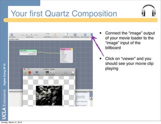 Your ﬁrst Quartz Composition

                                              •   Connect the “image” output
                                                  of your movie loader to the
                                                  “image” input of the
                                                  billboard

                                              •   Click on “viewer” and you
                                                  should see your movie clip
  Digital DJing W’10




                                                  playing




Sunday, March 21, 2010
 