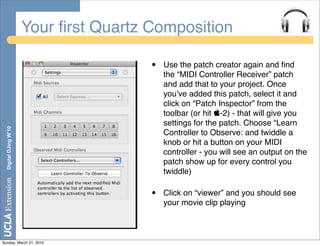 Your ﬁrst Quartz Composition

                                        •   Use the patch creator again and ﬁnd
                                            the “MIDI Controller Receiver” patch
                                            and add that to your project. Once
                                            youʼve added this patch, select it and
                                            click on “Patch Inspector” from the
                                            toolbar (or hit -2) - that will give you
                                            settings for the patch. Choose “Learn
  Digital DJing W’10




                                            Controller to Observe: and twiddle a
                                            knob or hit a button on your MIDI
                                            controller - you will see an output on the
                                            patch show up for every control you
                                            twiddle)

                                        •   Click on “viewer” and you should see
                                            your movie clip playing



Sunday, March 21, 2010
 