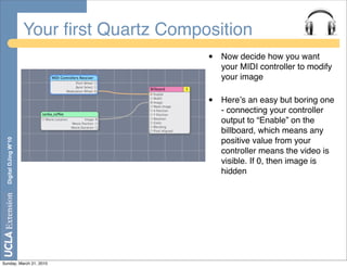 Your ﬁrst Quartz Composition
                                             •   Now decide how you want
                                                 your MIDI controller to modify
                                                 your image

                                             •   Hereʼs an easy but boring one
                                                 - connecting your controller
                                                 output to “Enable” on the
                                                 billboard, which means any
  Digital DJing W’10




                                                 positive value from your
                                                 controller means the video is
                                                 visible. If 0, then image is
                                                 hidden




Sunday, March 21, 2010
 