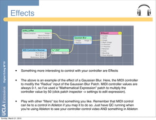 Effects
  Digital DJing W’10




                        •   Something more interesting to control with your controller are Effects


                        •   The above is an example of the effect of a Gaussian Blur. Here, the MIDI controller
                            to modify the “Radius” input of the Gaussian Blur Patch. MIDI controller values are
                            always 0-1, so Iʼve used a “Mathematical Expression” patch to multiply the
                            controller value by 50 (click patch inspector -> settings to edit expression).


                        •   Play with other “ﬁlters” too ﬁnd something you like. Remember that MIDI control
                            can tie to a control in Ableton if you map it to do so. Just have QC running when
                            youʼre using Ableton to see your controller control video AND something in Ableton

Sunday, March 21, 2010
 