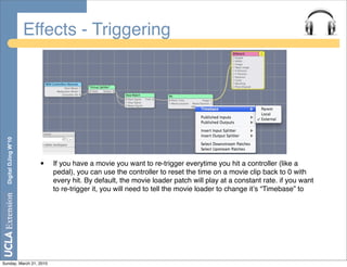 Effects - Triggering
  Digital DJing W’10




                         •   If you have a movie you want to re-trigger everytime you hit a controller (like a
                             pedal), you can use the controller to reset the time on a movie clip back to 0 with
                             every hit. By default, the movie loader patch will play at a constant rate. if you want
                             to re-trigger it, you will need to tell the movie loader to change itʼs “Timebase” to




Sunday, March 21, 2010
 