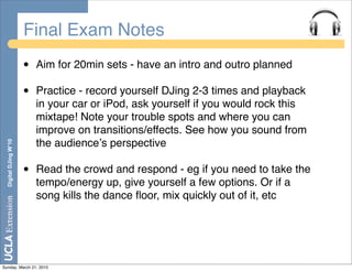 Final Exam Notes
                       •   Aim for 20min sets - have an intro and outro planned

                       •   Practice - record yourself DJing 2-3 times and playback
                           in your car or iPod, ask yourself if you would rock this
                           mixtape! Note your trouble spots and where you can
                           improve on transitions/effects. See how you sound from
                           the audienceʼs perspective
  Digital DJing W’10




                       •   Read the crowd and respond - eg if you need to take the
                           tempo/energy up, give yourself a few options. Or if a
                           song kills the dance ﬂoor, mix quickly out of it, etc




Sunday, March 21, 2010
 