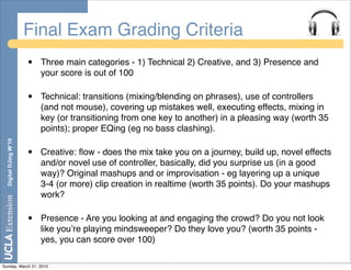 Final Exam Grading Criteria
                       •   Three main categories - 1) Technical 2) Creative, and 3) Presence and
                           your score is out of 100

                       •   Technical: transitions (mixing/blending on phrases), use of controllers
                           (and not mouse), covering up mistakes well, executing effects, mixing in
                           key (or transitioning from one key to another) in a pleasing way (worth 35
                           points); proper EQing (eg no bass clashing).
  Digital DJing W’10




                       •   Creative: ﬂow - does the mix take you on a journey, build up, novel effects
                           and/or novel use of controller, basically, did you surprise us (in a good
                           way)? Original mashups and or improvisation - eg layering up a unique
                           3-4 (or more) clip creation in realtime (worth 35 points). Do your mashups
                           work?

                       •   Presence - Are you looking at and engaging the crowd? Do you not look
                           like youʼre playing mindsweeper? Do they love you? (worth 35 points -
                           yes, you can score over 100)

Sunday, March 21, 2010
 