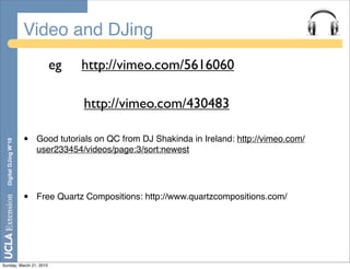Video and DJing
                             eg       http://vimeo.com/5616060

                                      http://vimeo.com/430483

                       •   Good tutorials on QC from DJ Shakinda in Ireland: http://vimeo.com/
  Digital DJing W’10




                           user233454/videos/page:3/sort:newest




                       •   Free Quartz Compositions: http://www.quartzcompositions.com/




Sunday, March 21, 2010
 