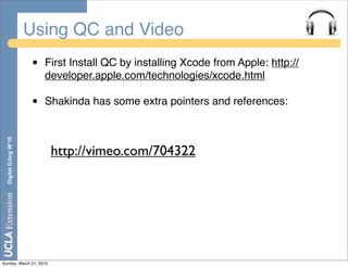 Using QC and Video
                       •   First Install QC by installing Xcode from Apple: http://
                           developer.apple.com/technologies/xcode.html

                       •   Shakinda has some extra pointers and references:
  Digital DJing W’10




                            http://vimeo.com/704322




Sunday, March 21, 2010
 