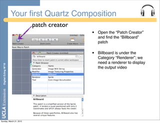 Your ﬁrst Quartz Composition
                            patch creator
                                            •   Open the “Patch Creator”
                                                and ﬁnd the “Billboard”
                                                patch

                                            •   Billboard is under the
                                                Category “Renderer”; we
                                                need a renderer to display
  Digital DJing W’10




                                                the output video




Sunday, March 21, 2010
 