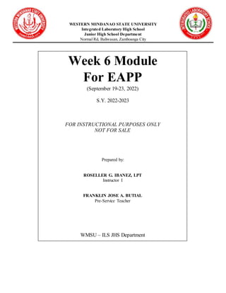 Republicof the P
WESTERN MINDANAO STATE UNIVERSITY
Integrated Laboratory High School
Junior High School Department
Normal Rd, Baliwasan, Zamboanga City
Week 6 Module
For EAPP
(September 19-23, 2022)
S.Y. 2022-2023
FOR INSTRUCTIONAL PURPOSES ONLY
NOT FOR SALE
Prepared by:
ROSELLER G. IBANEZ, LPT
Instructor I
FRANKLIN JOSE A. BUTIAL
Pre-Service Teacher
WMSU – ILS JHS Department
 