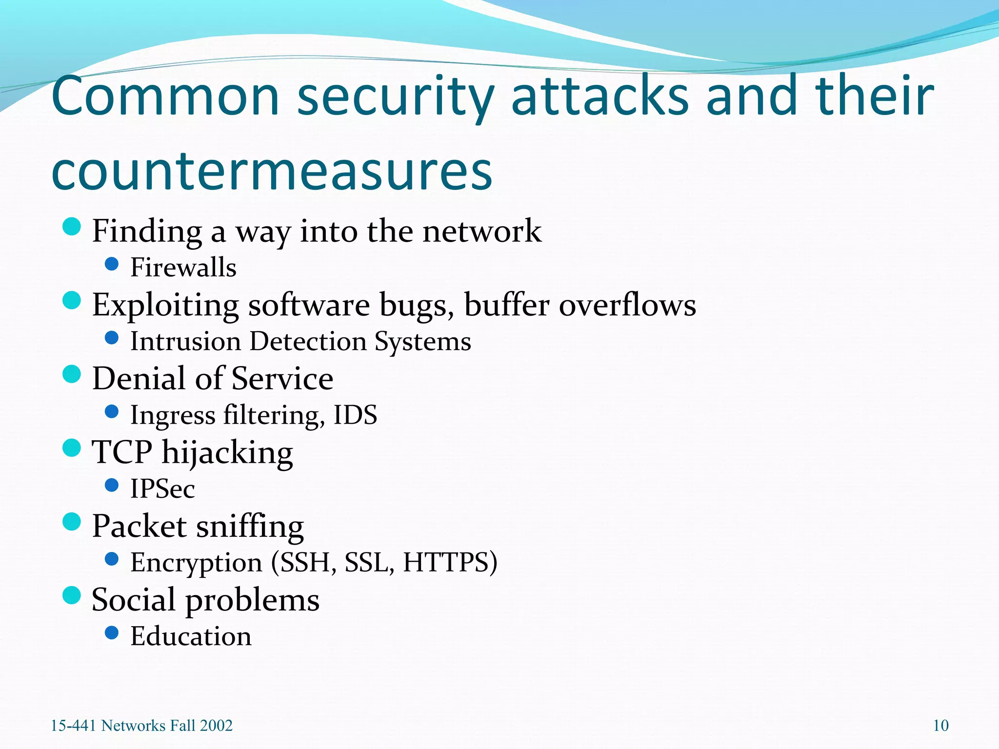 Common security attacks and their
countermeasures
Finding a way into the network
Firewalls
Exploiting software bugs, buffer overflows
Intrusion Detection Systems
Denial of Service
Ingress filtering, IDS
TCP hijacking
IPSec
Packet sniffing
Encryption (SSH, SSL, HTTPS)
Social problems
Education
15-441 Networks Fall 2002 10
 