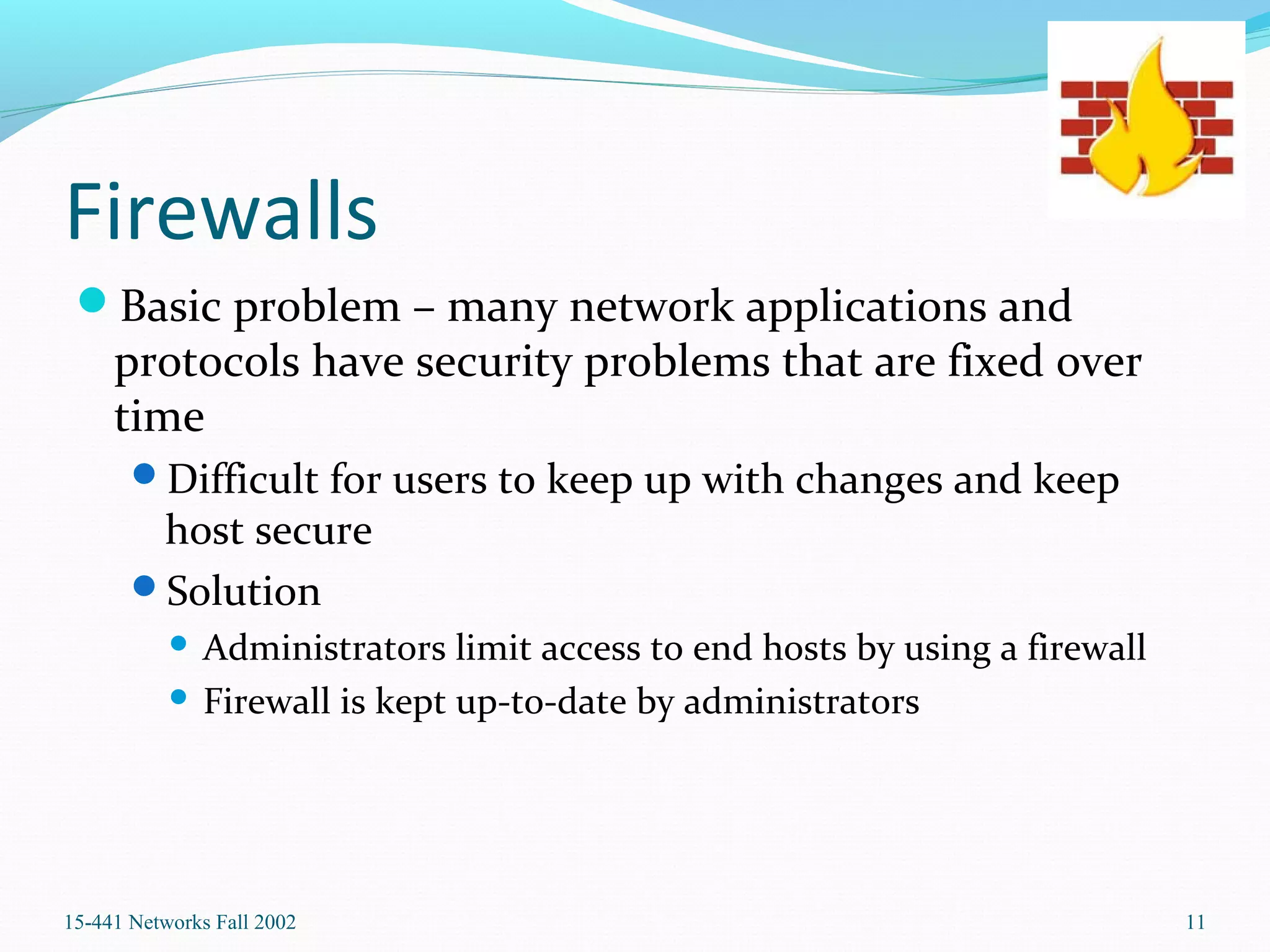 Firewalls
Basic problem – many network applications and
protocols have security problems that are fixed over
time
Difficult for users to keep up with changes and keep
host secure
Solution
 Administrators limit access to end hosts by using a firewall
 Firewall is kept up-to-date by administrators
15-441 Networks Fall 2002 11
 