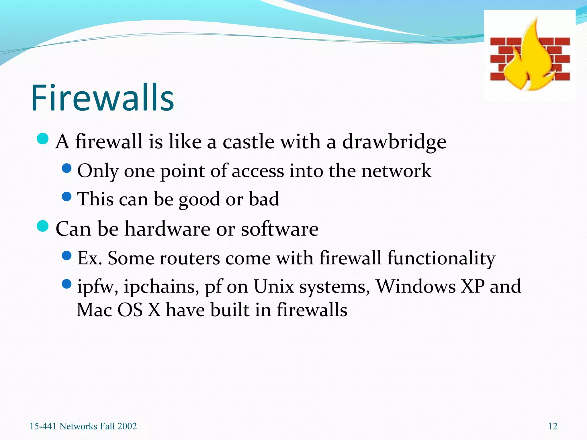 Firewalls
A firewall is like a castle with a drawbridge
Only one point of access into the network
This can be good or bad
Can be hardware or software
Ex. Some routers come with firewall functionality
ipfw, ipchains, pf on Unix systems, Windows XP and
Mac OS X have built in firewalls
15-441 Networks Fall 2002 12
 
