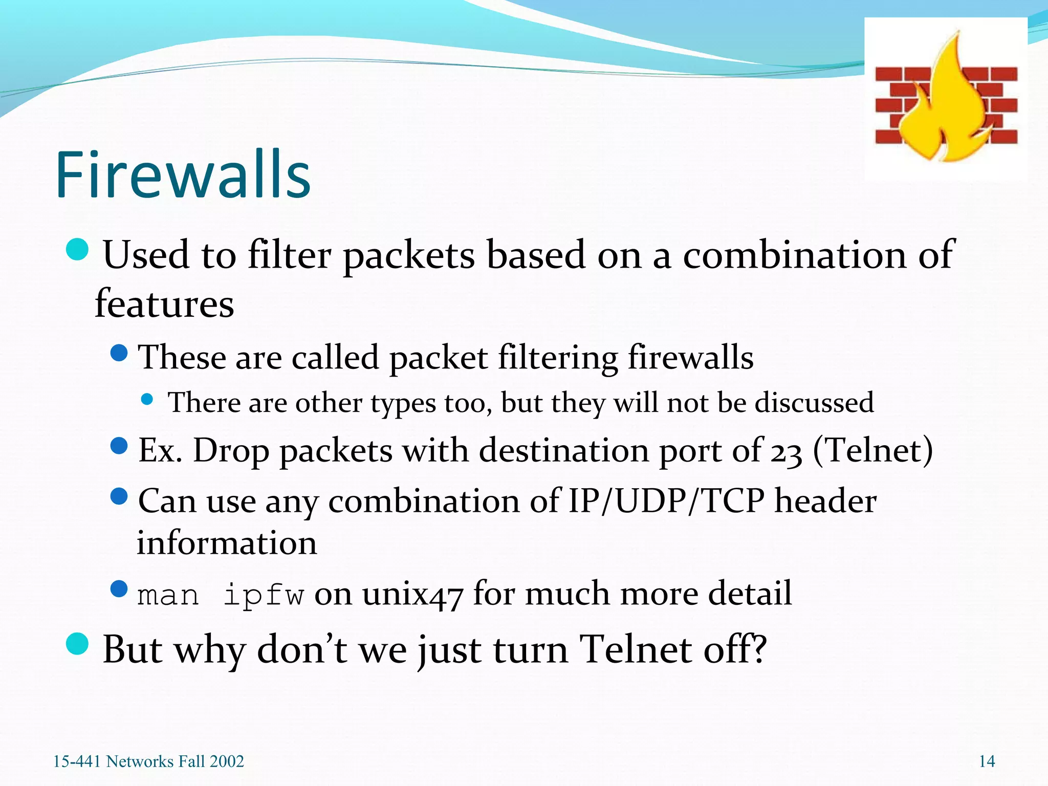 Firewalls
Used to filter packets based on a combination of
features
These are called packet filtering firewalls
 There are other types too, but they will not be discussed
Ex. Drop packets with destination port of 23 (Telnet)
Can use any combination of IP/UDP/TCP header
information
man ipfw on unix47 for much more detail
But why don’t we just turn Telnet off?
15-441 Networks Fall 2002 14
 