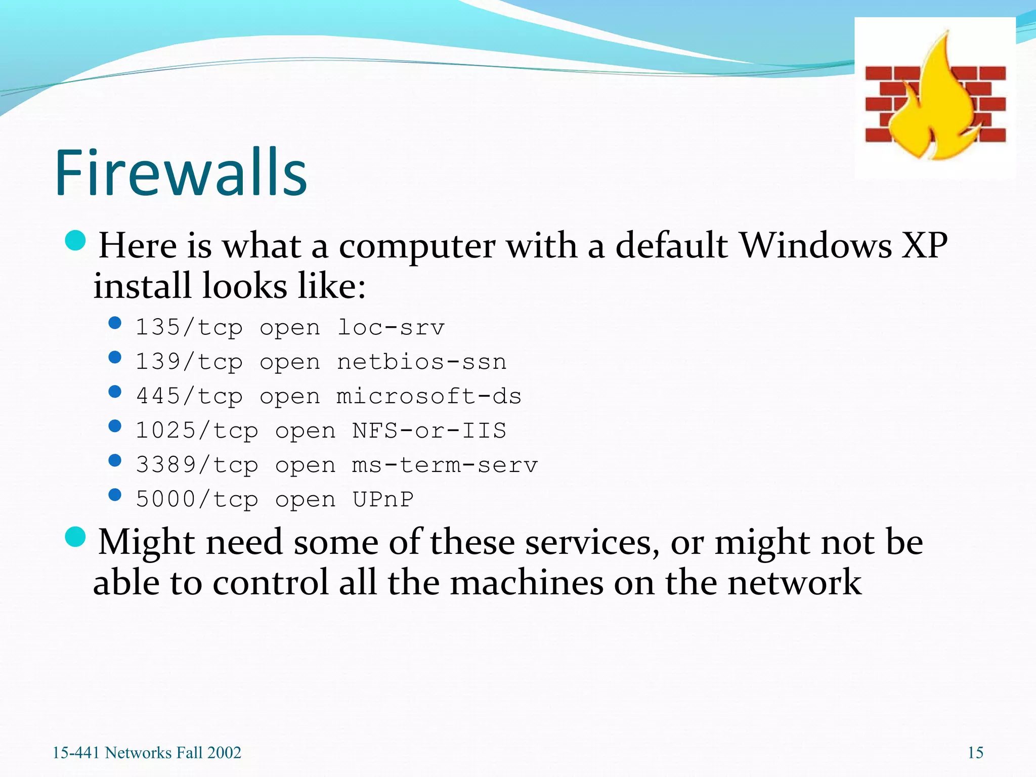 Firewalls
Here is what a computer with a default Windows XP
install looks like:
 135/tcp open loc-srv
 139/tcp open netbios-ssn
 445/tcp open microsoft-ds
 1025/tcp open NFS-or-IIS
 3389/tcp open ms-term-serv
 5000/tcp open UPnP
Might need some of these services, or might not be
able to control all the machines on the network
15-441 Networks Fall 2002 15
 
