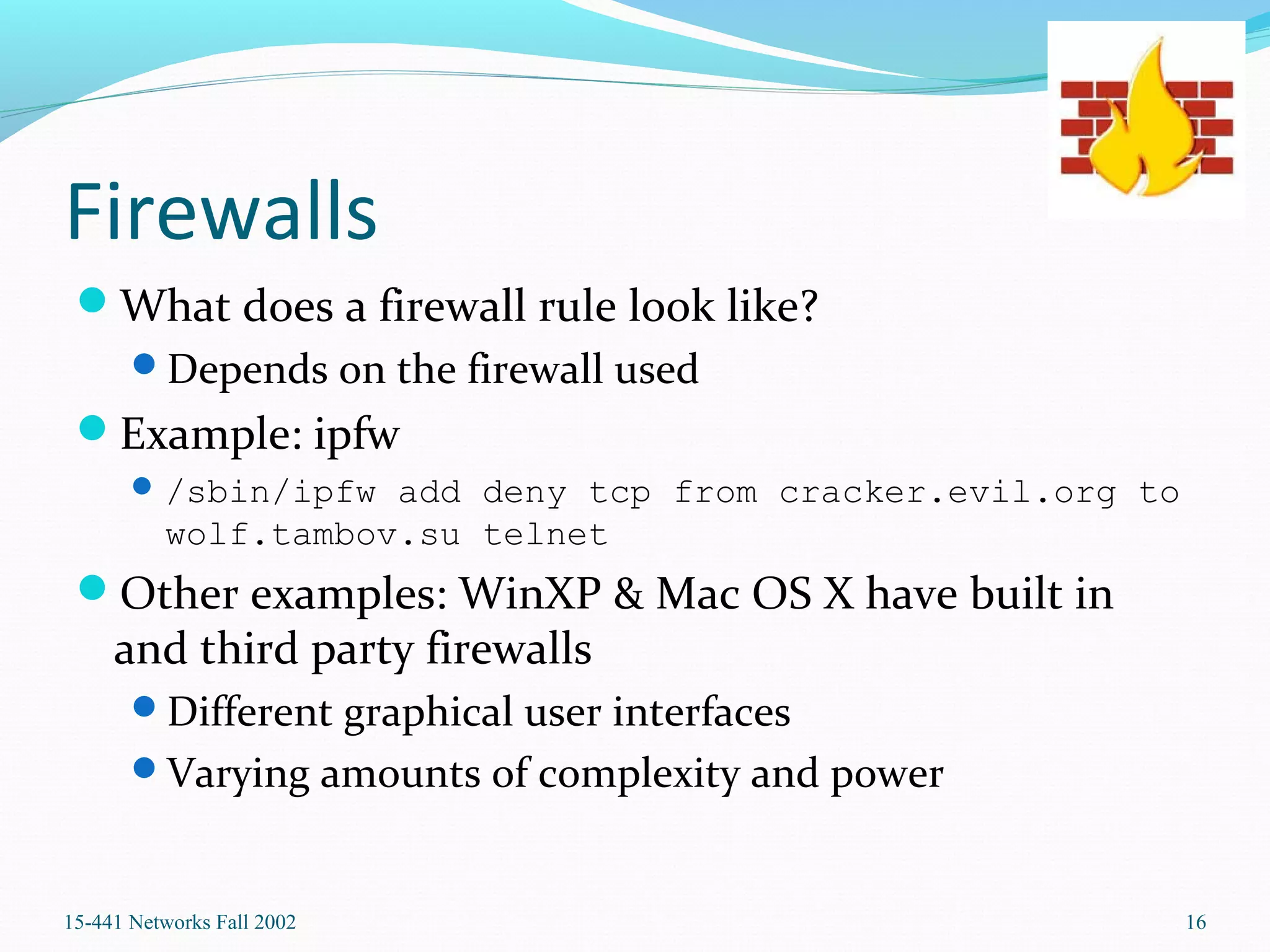 Firewalls
What does a firewall rule look like?
Depends on the firewall used
Example: ipfw
/sbin/ipfw add deny tcp from cracker.evil.org to
wolf.tambov.su telnet
Other examples: WinXP & Mac OS X have built in
and third party firewalls
Different graphical user interfaces
Varying amounts of complexity and power
15-441 Networks Fall 2002 16
 