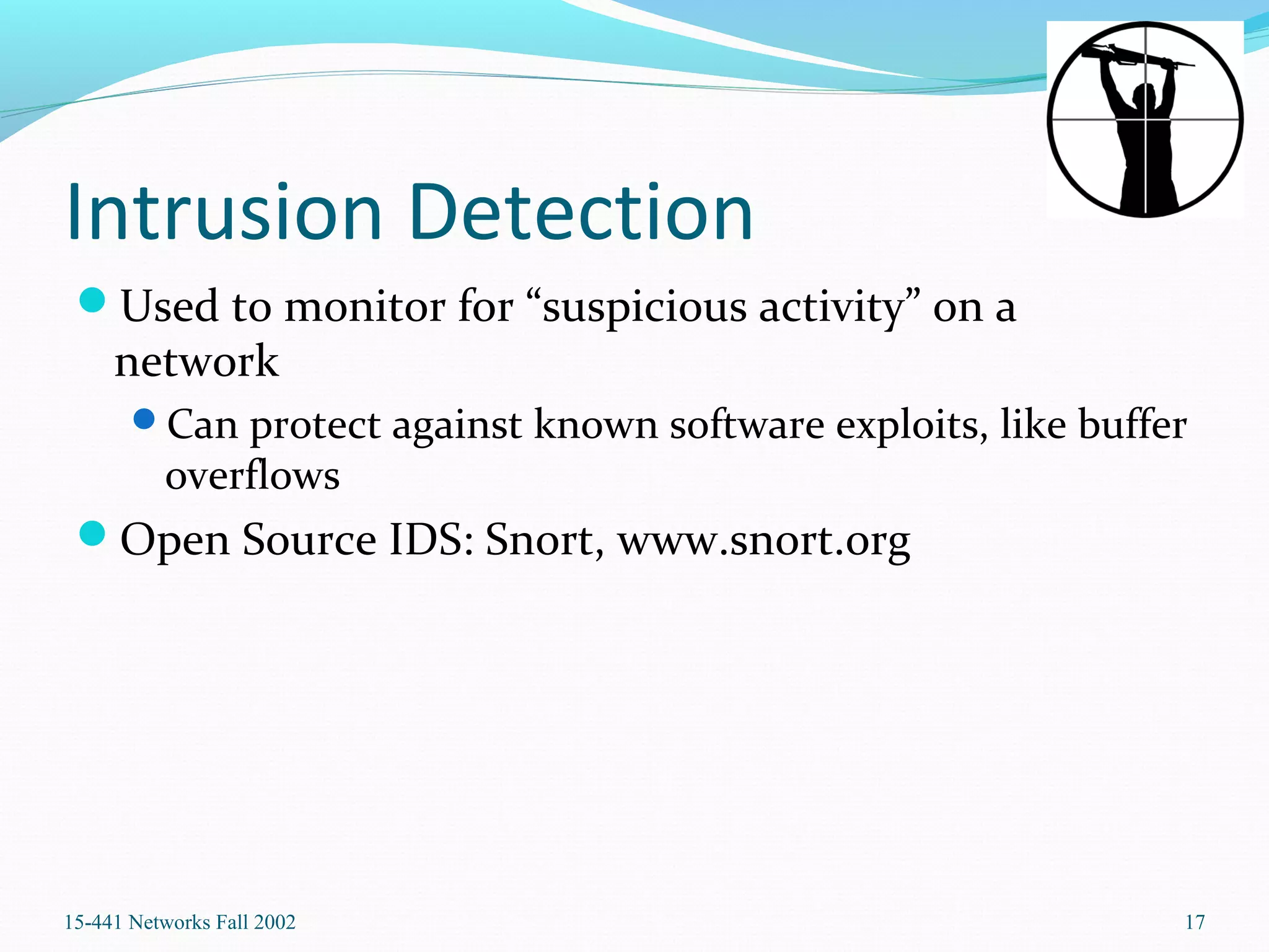 Intrusion Detection
Used to monitor for “suspicious activity” on a
network
Can protect against known software exploits, like buffer
overflows
Open Source IDS: Snort, www.snort.org
15-441 Networks Fall 2002 17
 