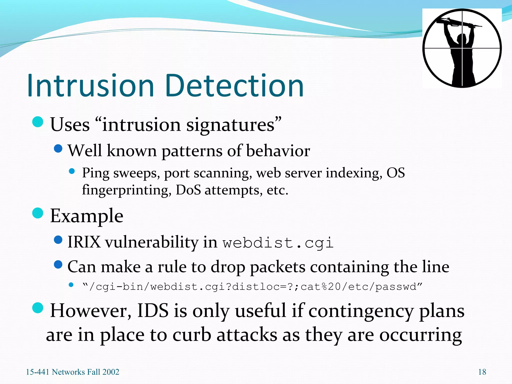 Intrusion Detection
Uses “intrusion signatures”
Well known patterns of behavior
 Ping sweeps, port scanning, web server indexing, OS
fingerprinting, DoS attempts, etc.
Example
IRIX vulnerability in webdist.cgi
Can make a rule to drop packets containing the line
 “/cgi-bin/webdist.cgi?distloc=?;cat%20/etc/passwd”
However, IDS is only useful if contingency plans
are in place to curb attacks as they are occurring
15-441 Networks Fall 2002 18
 