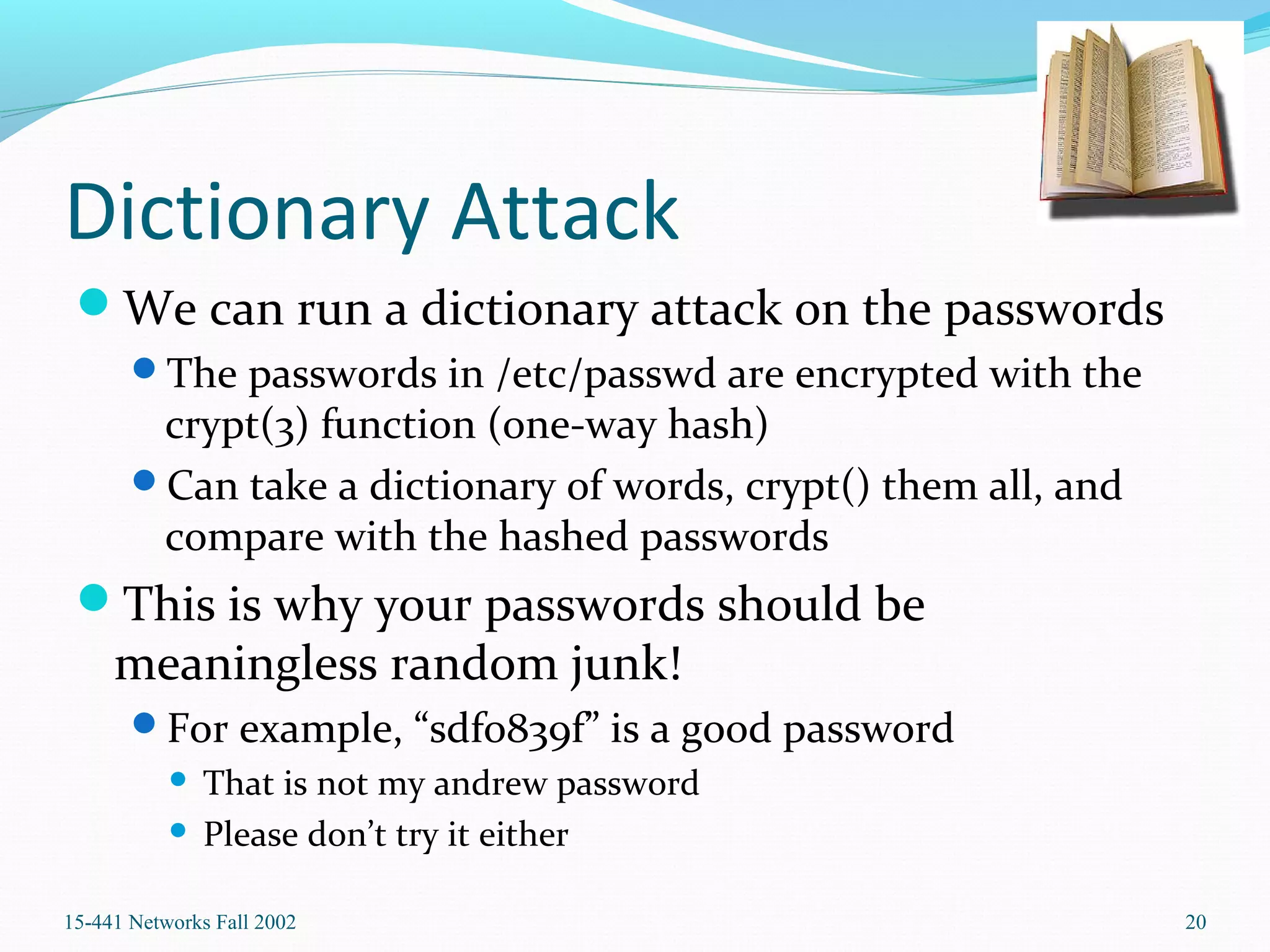 Dictionary Attack
We can run a dictionary attack on the passwords
The passwords in /etc/passwd are encrypted with the
crypt(3) function (one-way hash)
Can take a dictionary of words, crypt() them all, and
compare with the hashed passwords
This is why your passwords should be
meaningless random junk!
For example, “sdfo839f” is a good password
 That is not my andrew password
 Please don’t try it either
15-441 Networks Fall 2002 20
 