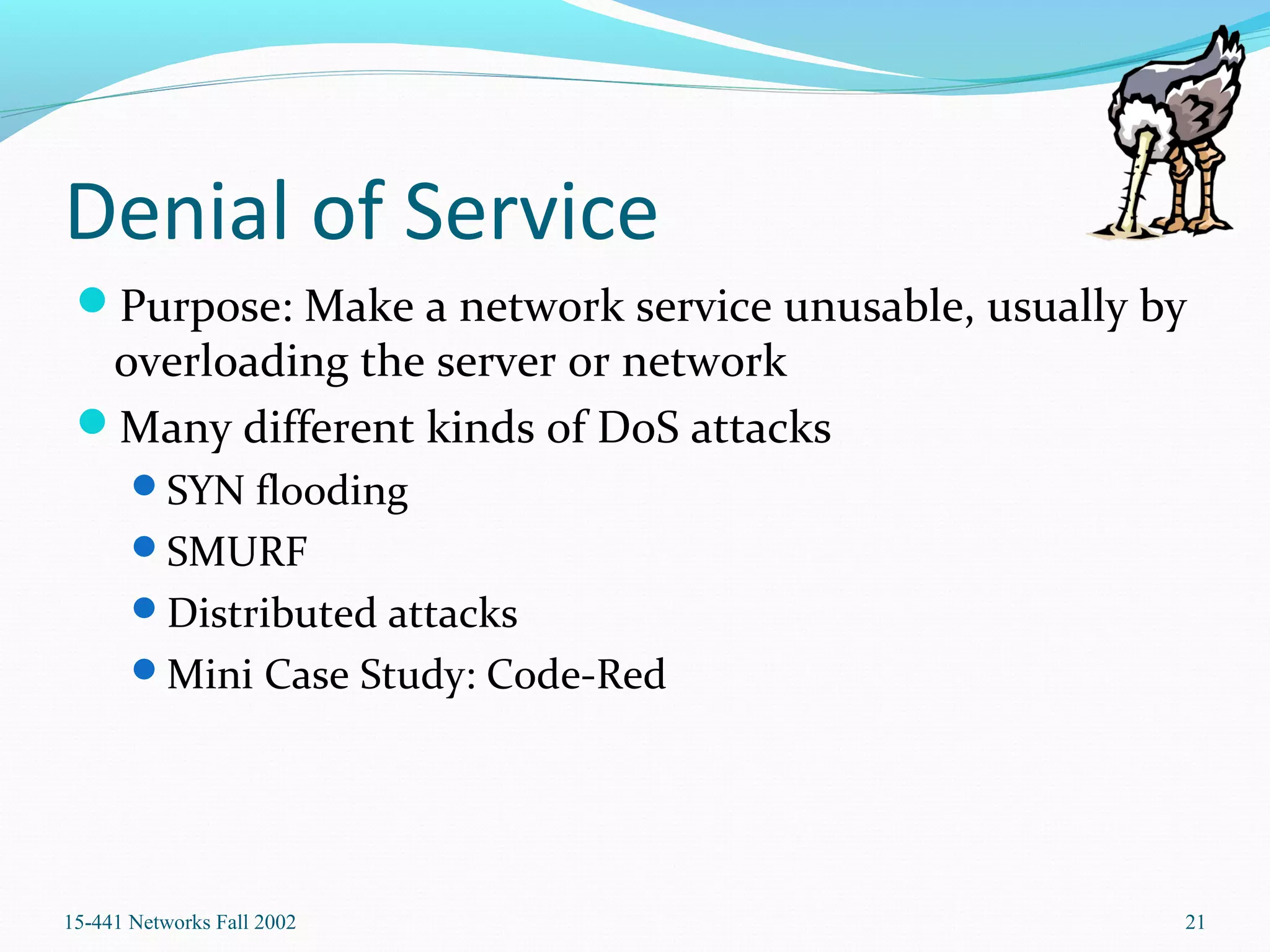 Denial of Service
Purpose: Make a network service unusable, usually by
overloading the server or network
Many different kinds of DoS attacks
SYN flooding
SMURF
Distributed attacks
Mini Case Study: Code-Red
15-441 Networks Fall 2002 21
 