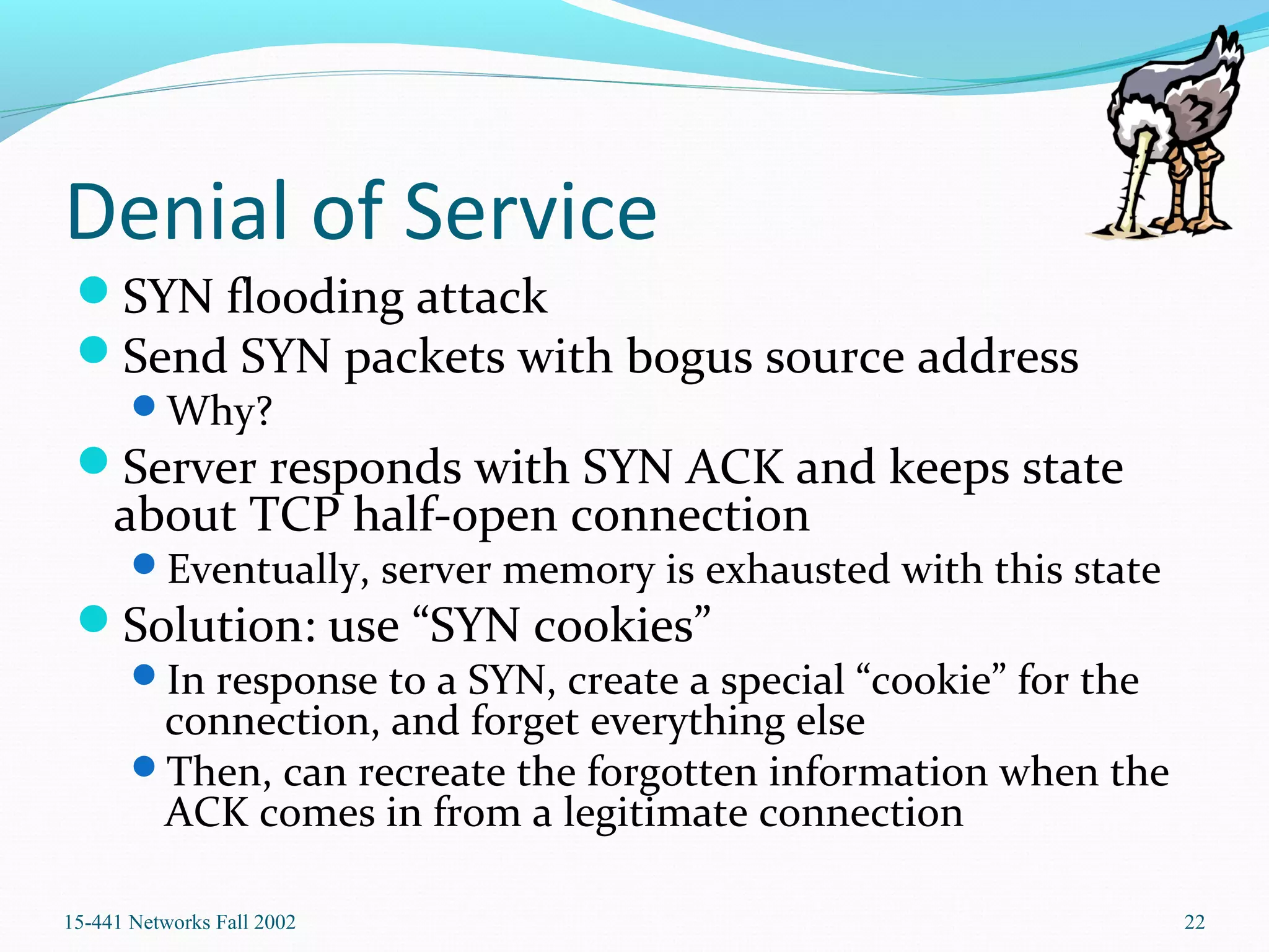 Denial of Service
SYN flooding attack
Send SYN packets with bogus source address
Why?
Server responds with SYN ACK and keeps state
about TCP half-open connection
Eventually, server memory is exhausted with this state
Solution: use “SYN cookies”
In response to a SYN, create a special “cookie” for the
connection, and forget everything else
Then, can recreate the forgotten information when the
ACK comes in from a legitimate connection
15-441 Networks Fall 2002 22
 