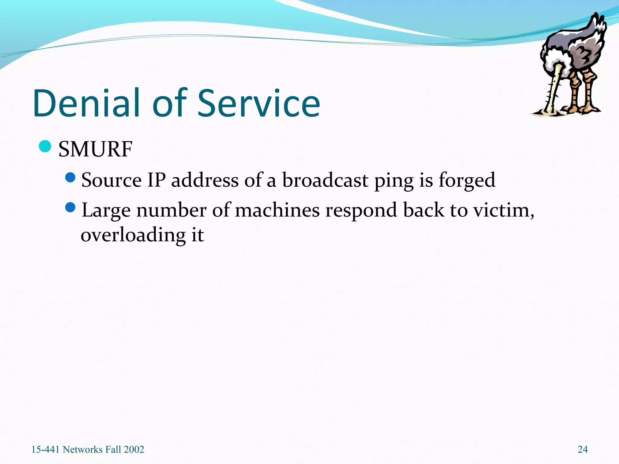 Denial of Service
SMURF
Source IP address of a broadcast ping is forged
Large number of machines respond back to victim,
overloading it
15-441 Networks Fall 2002 24
 