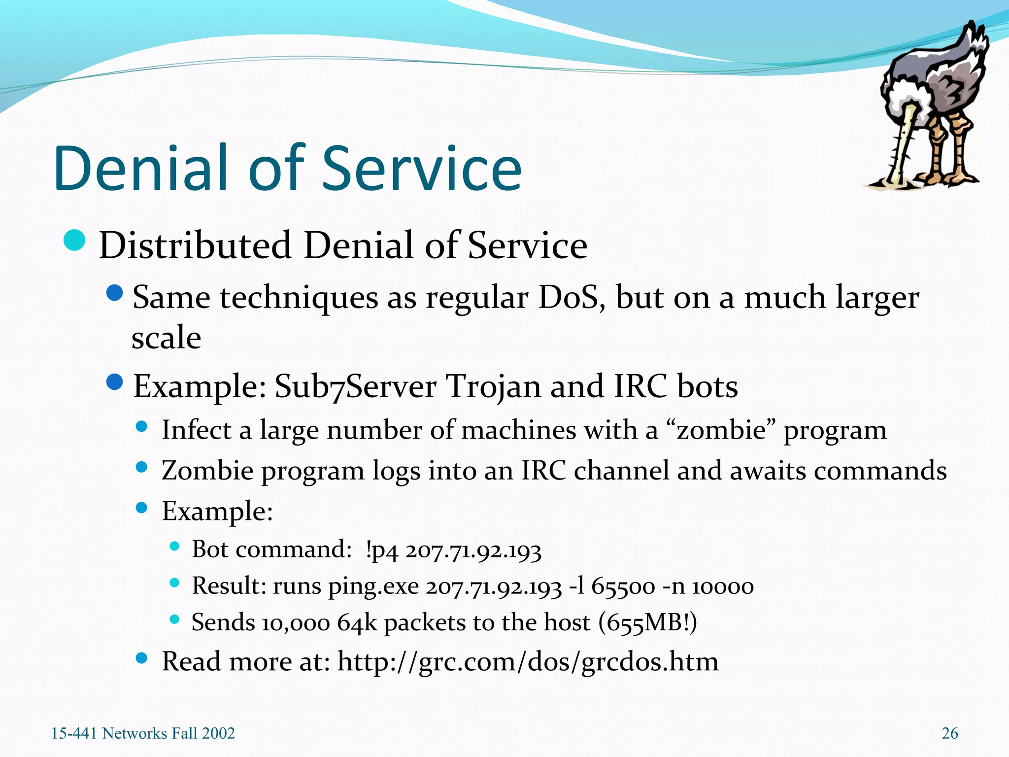 Denial of Service
Distributed Denial of Service
Same techniques as regular DoS, but on a much larger
scale
Example: Sub7Server Trojan and IRC bots
 Infect a large number of machines with a “zombie” program
 Zombie program logs into an IRC channel and awaits commands
 Example:
 Bot command: !p4 207.71.92.193
 Result: runs ping.exe 207.71.92.193 -l 65500 -n 10000
 Sends 10,000 64k packets to the host (655MB!)
 Read more at: http://grc.com/dos/grcdos.htm
15-441 Networks Fall 2002 26
 