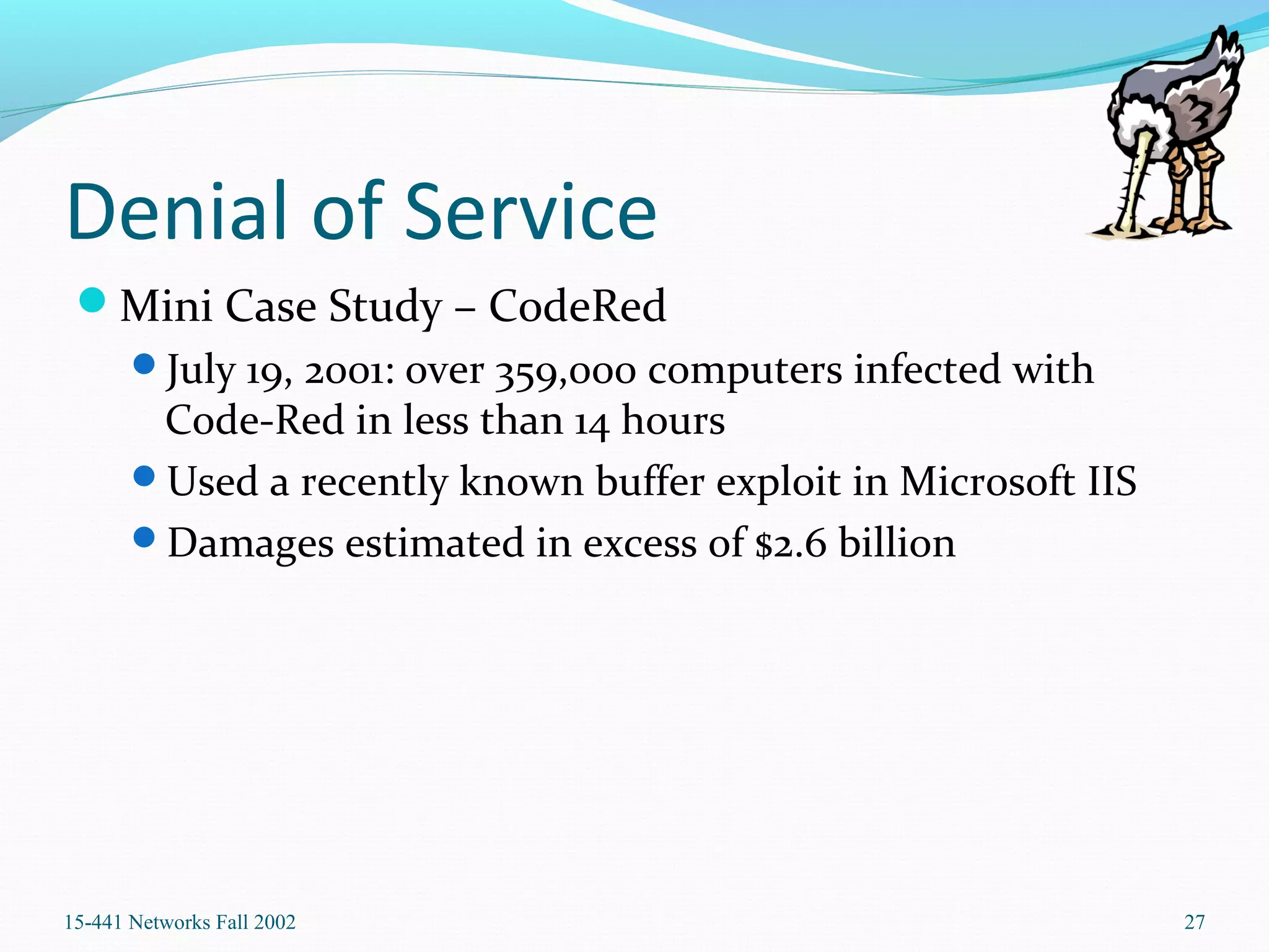 Denial of Service
Mini Case Study – CodeRed
July 19, 2001: over 359,000 computers infected with
Code-Red in less than 14 hours
Used a recently known buffer exploit in Microsoft IIS
Damages estimated in excess of $2.6 billion
15-441 Networks Fall 2002 27
 