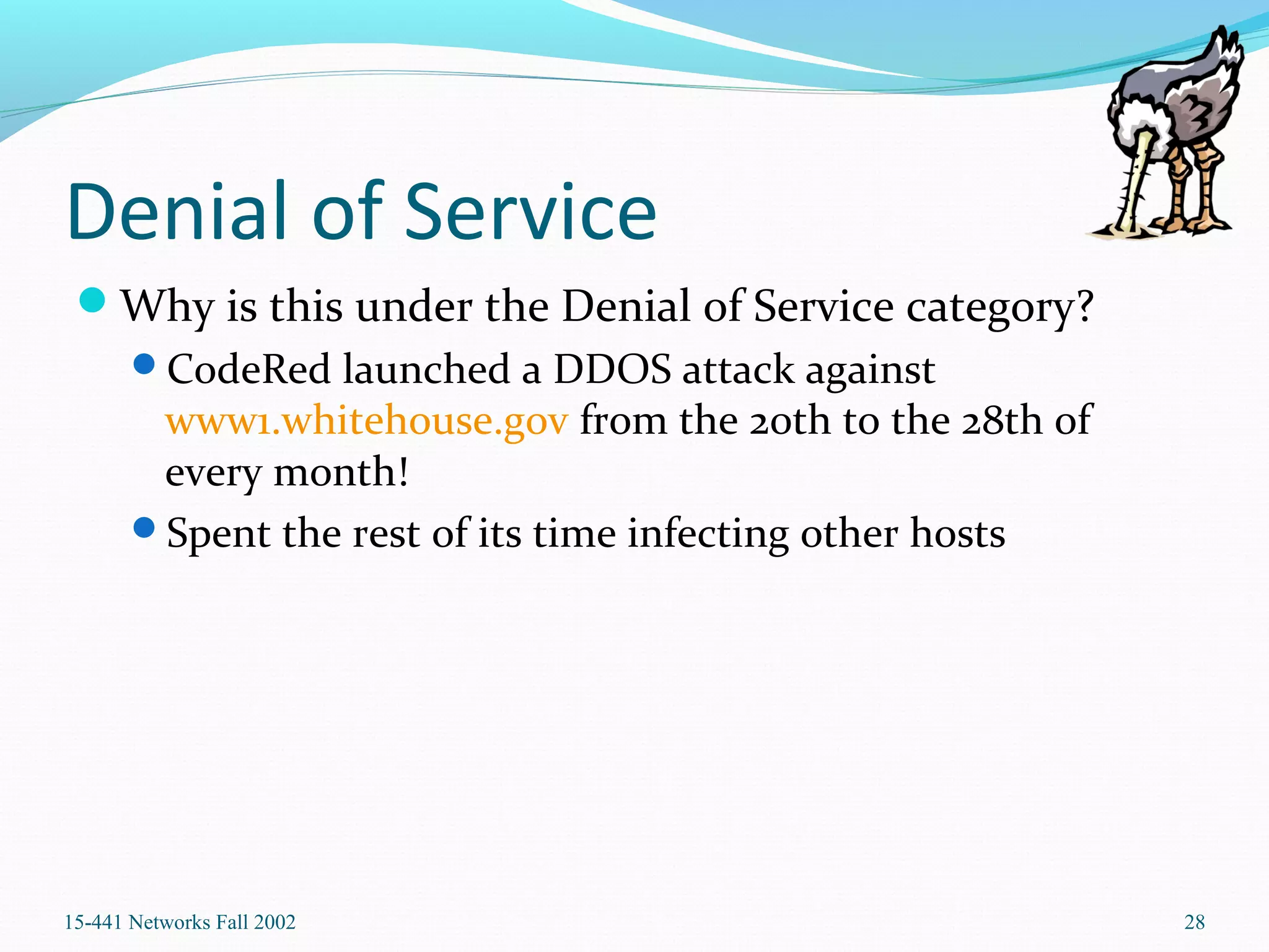 Denial of Service
Why is this under the Denial of Service category?
CodeRed launched a DDOS attack against
www1.whitehouse.gov from the 20th to the 28th of
every month!
Spent the rest of its time infecting other hosts
15-441 Networks Fall 2002 28
 