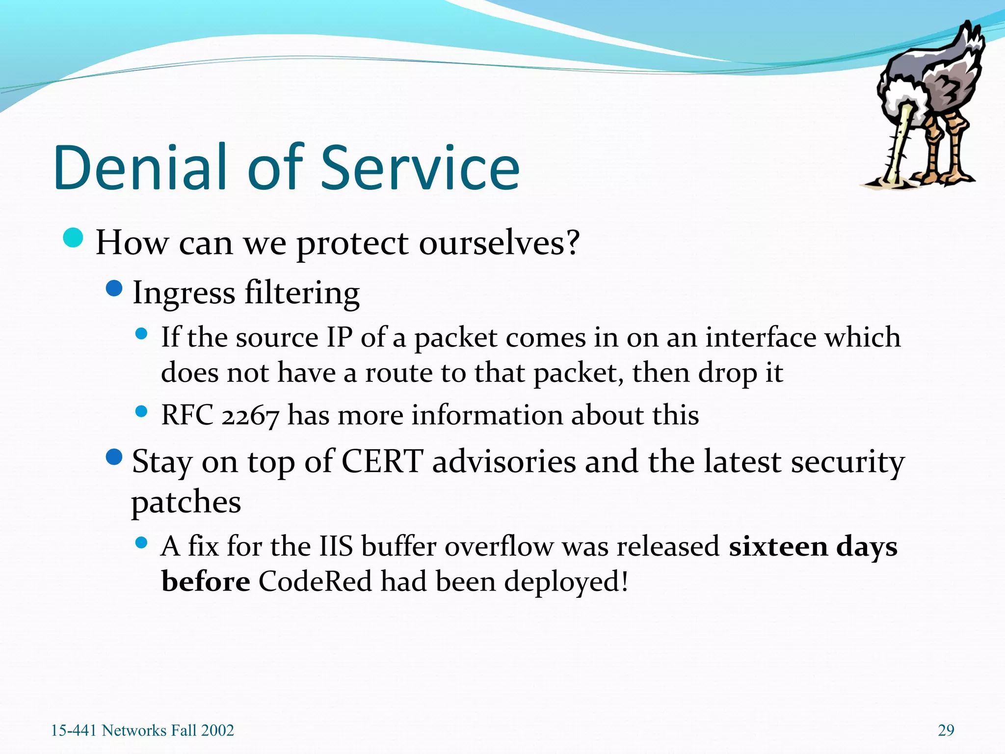 Denial of Service
How can we protect ourselves?
Ingress filtering
 If the source IP of a packet comes in on an interface which
does not have a route to that packet, then drop it
 RFC 2267 has more information about this
Stay on top of CERT advisories and the latest security
patches
 A fix for the IIS buffer overflow was released sixteen days
before CodeRed had been deployed!
15-441 Networks Fall 2002 29
 