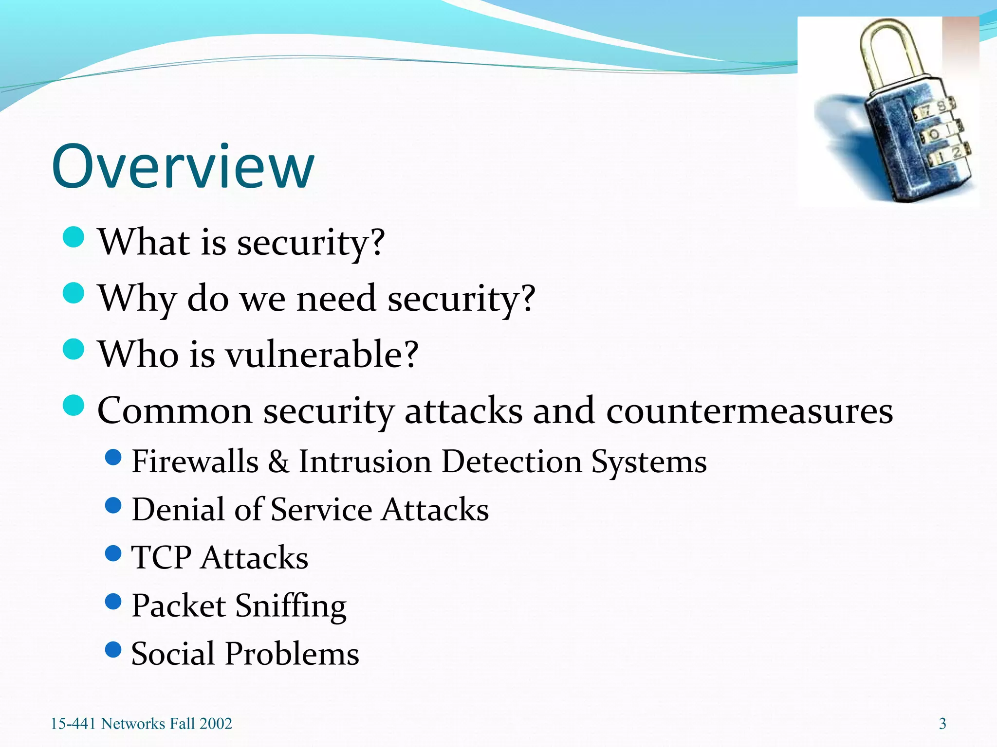 Overview
What is security?
Why do we need security?
Who is vulnerable?
Common security attacks and countermeasures
Firewalls & Intrusion Detection Systems
Denial of Service Attacks
TCP Attacks
Packet Sniffing
Social Problems
15-441 Networks Fall 2002 3
 