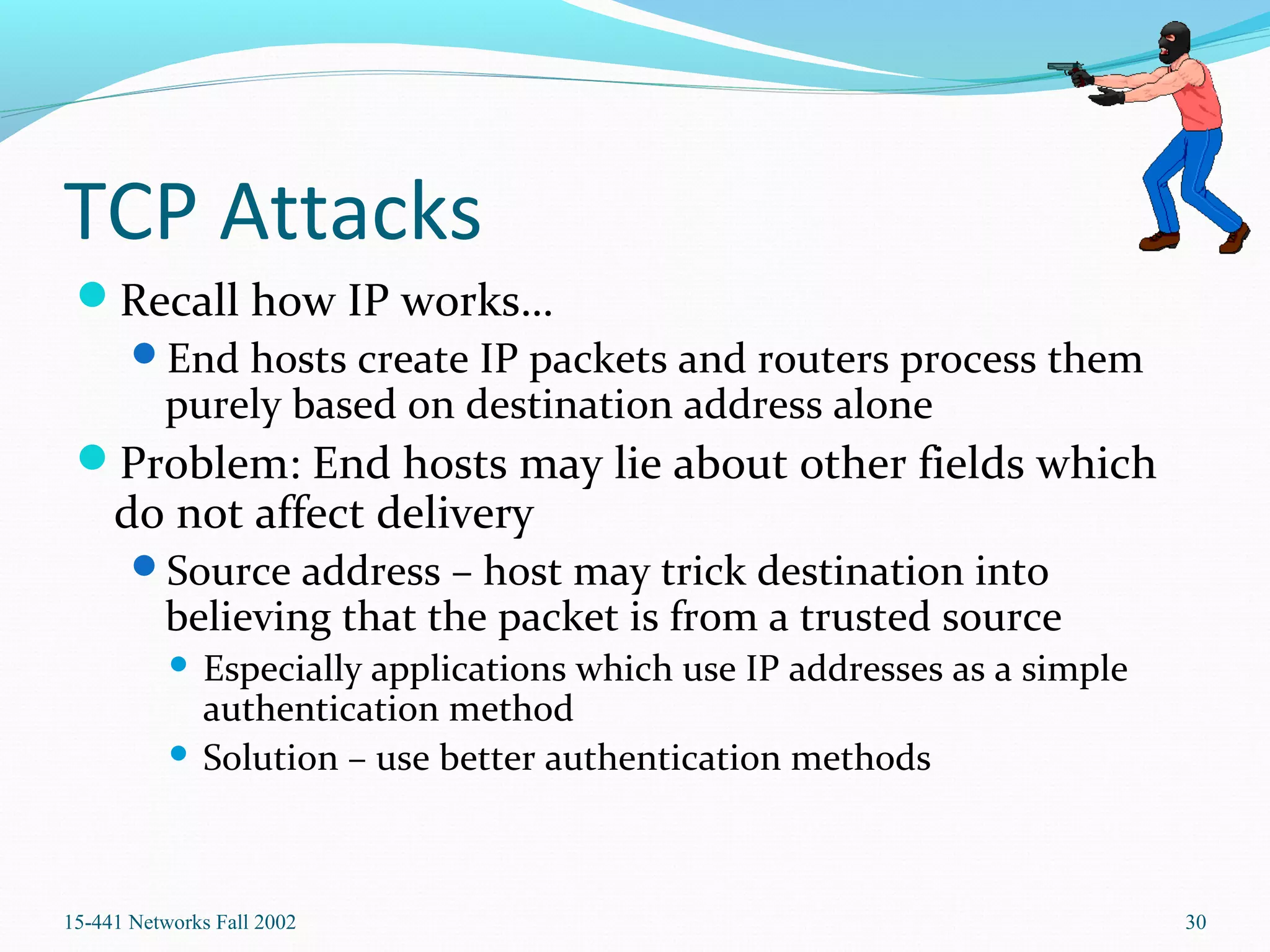 TCP Attacks
Recall how IP works…
End hosts create IP packets and routers process them
purely based on destination address alone
Problem: End hosts may lie about other fields which
do not affect delivery
Source address – host may trick destination into
believing that the packet is from a trusted source
 Especially applications which use IP addresses as a simple
authentication method
 Solution – use better authentication methods
15-441 Networks Fall 2002 30
 