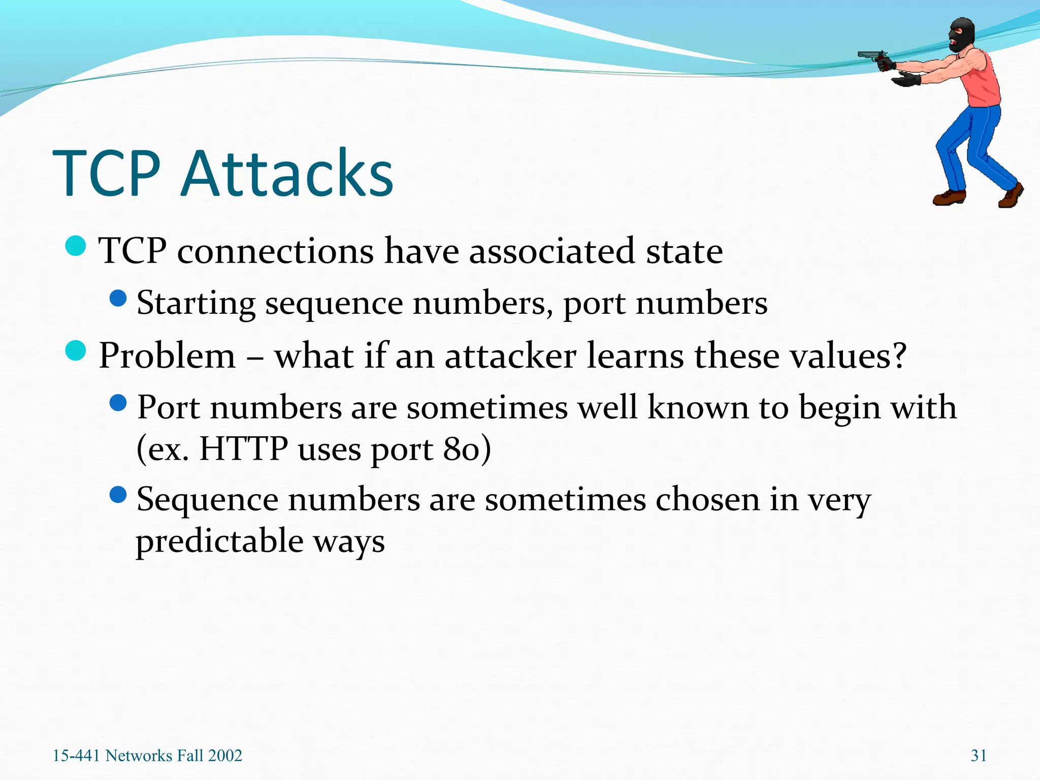 TCP Attacks
TCP connections have associated state
Starting sequence numbers, port numbers
Problem – what if an attacker learns these values?
Port numbers are sometimes well known to begin with
(ex. HTTP uses port 80)
Sequence numbers are sometimes chosen in very
predictable ways
15-441 Networks Fall 2002 31
 