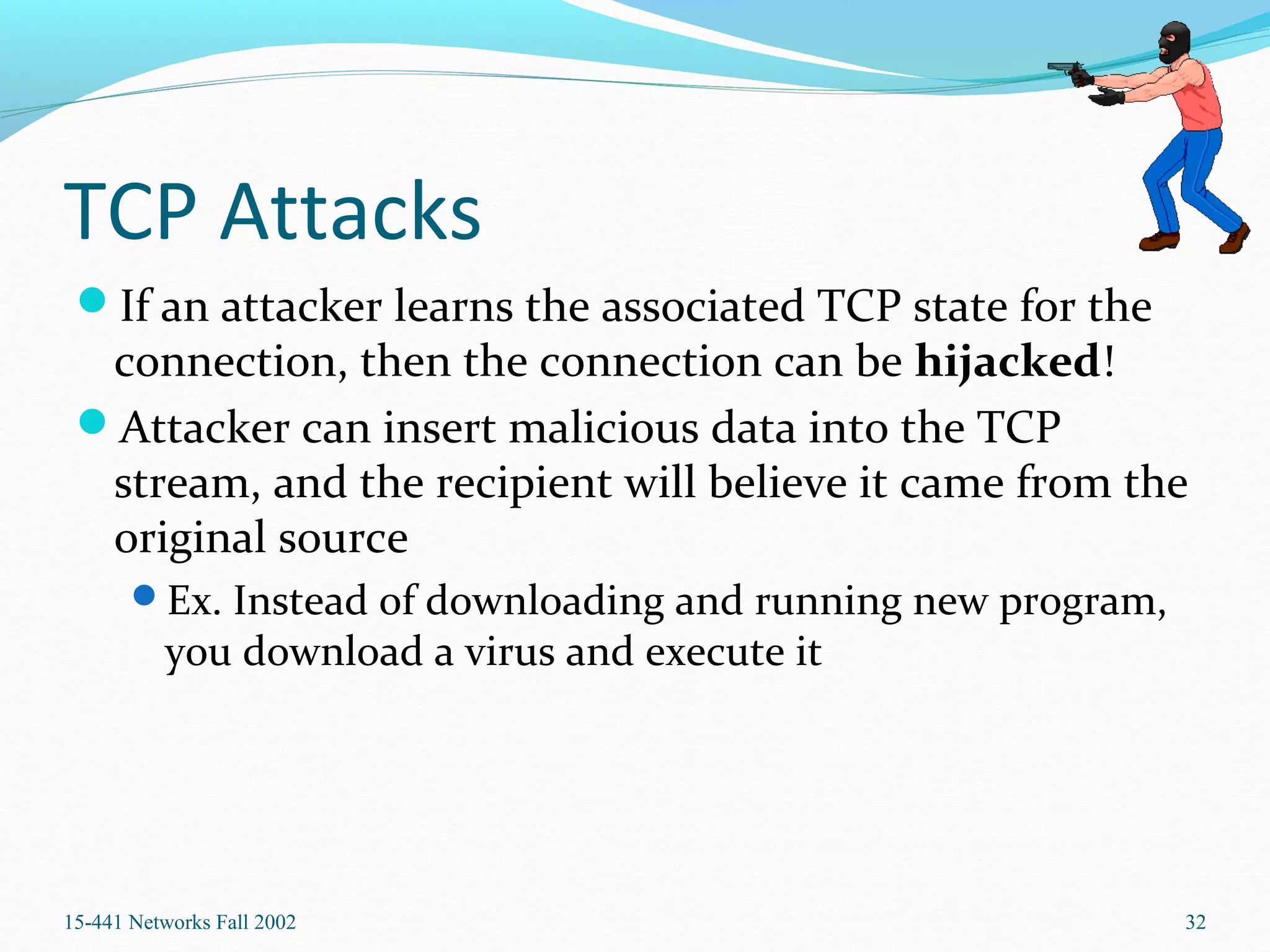 TCP Attacks
If an attacker learns the associated TCP state for the
connection, then the connection can be hijacked!
Attacker can insert malicious data into the TCP
stream, and the recipient will believe it came from the
original source
Ex. Instead of downloading and running new program,
you download a virus and execute it
15-441 Networks Fall 2002 32
 