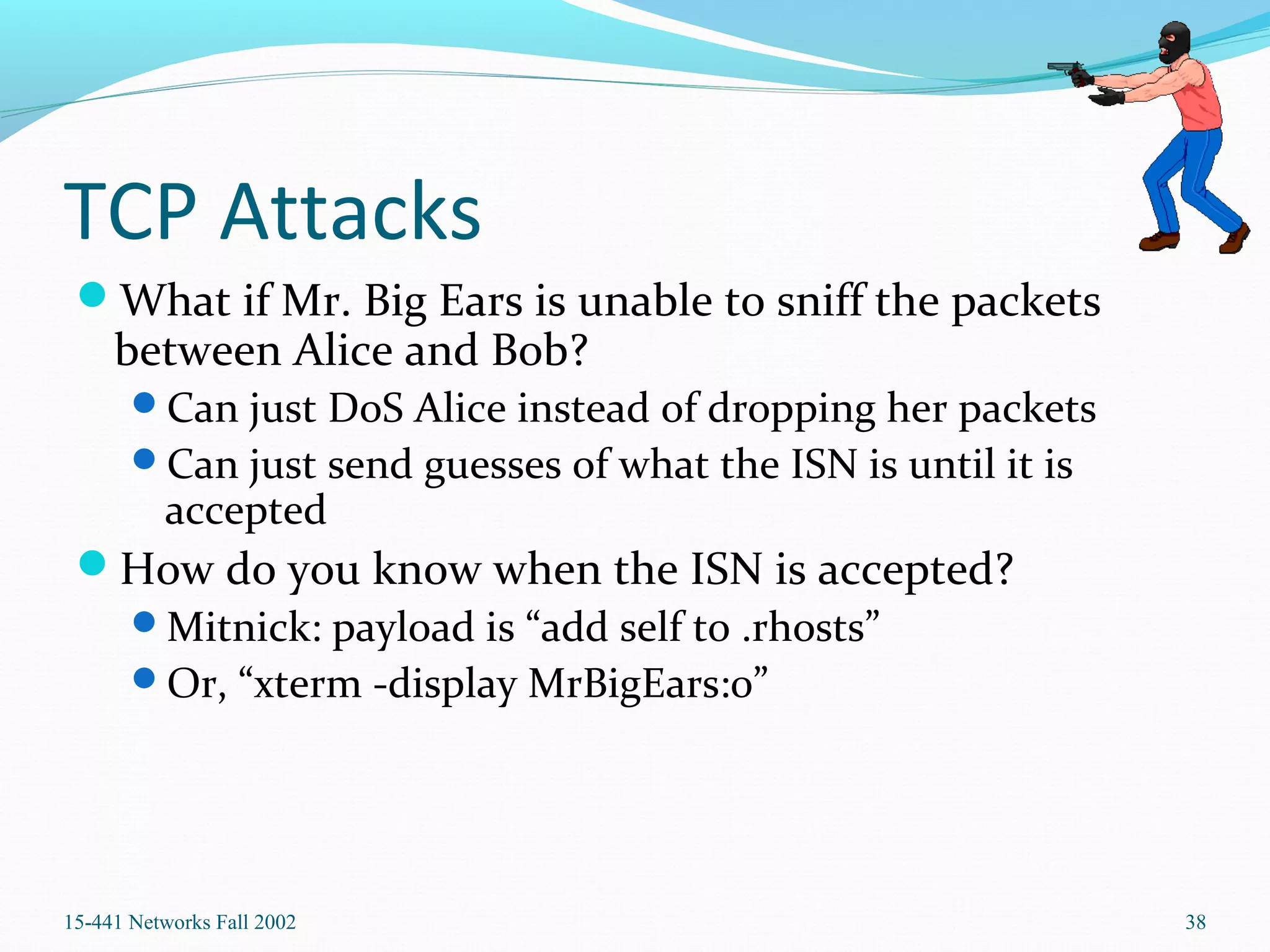 TCP Attacks
What if Mr. Big Ears is unable to sniff the packets
between Alice and Bob?
Can just DoS Alice instead of dropping her packets
Can just send guesses of what the ISN is until it is
accepted
How do you know when the ISN is accepted?
Mitnick: payload is “add self to .rhosts”
Or, “xterm -display MrBigEars:0”
15-441 Networks Fall 2002 38
 